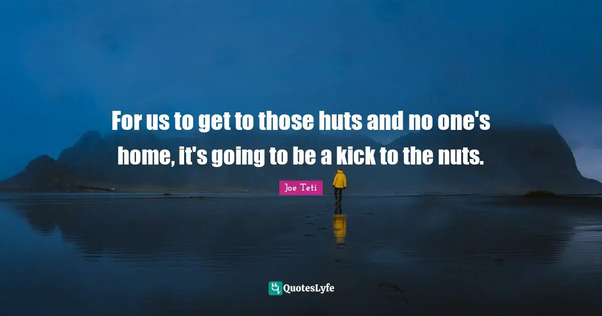 For us to get to those huts and no one's home, it's going to be a kick to the nuts.