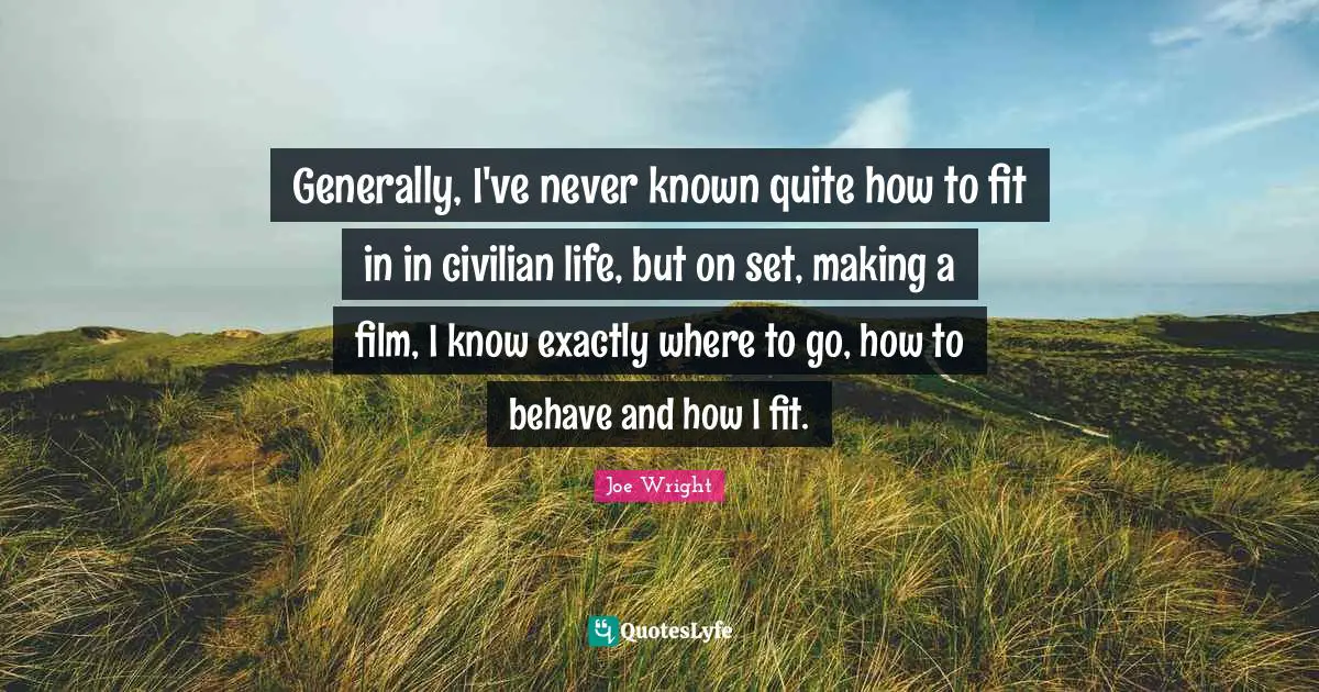 Generally, I've never known quite how to fit in in civilian life, but on set, making a film, I know exactly where to go, how to behave and how I fit.