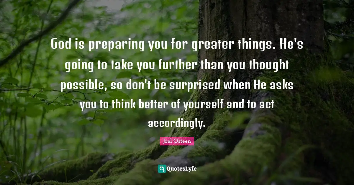 God is preparing you for greater things. He's going to take you further than you thought possible, so don't be surprised when He asks you to think better of yourself and to act accordingly.