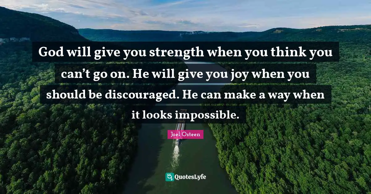 Joel Osteen Quotes: "God will give you strength when you think you can’t go on. He will give you joy when you should be discouraged. He can make a way when it looks impossible."