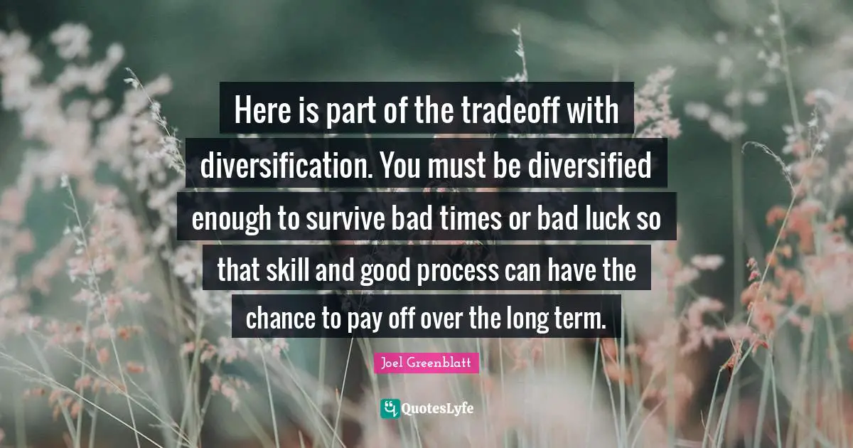 Here is part of the tradeoff with diversification. You must be diversified enough to survive bad times or bad luck so that skill and good process can have the chance to pay off over the long term.