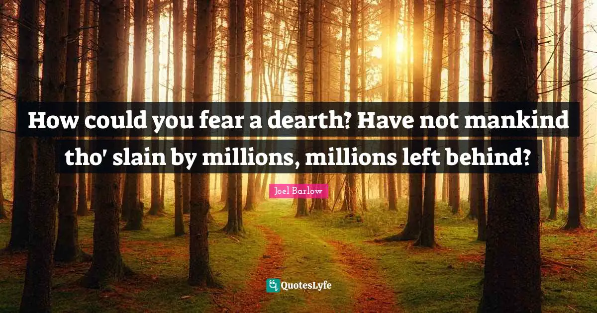 How could you fear a dearth? Have not mankind tho' slain by millions, millions left behind?