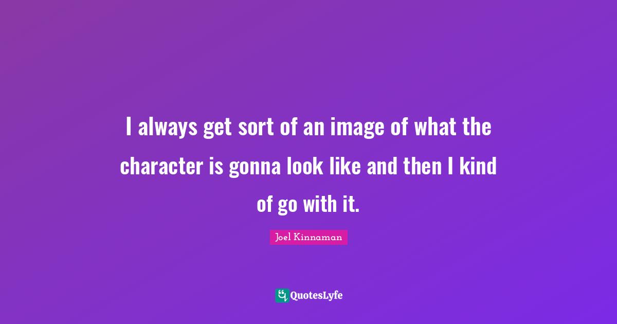 I always get sort of an image of what the character is gonna look like and then I kind of go with it.