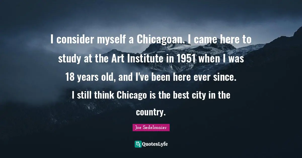 I consider myself a Chicagoan. I came here to study at the Art Institute in 1951 when I was 18 years old, and I've been here ever since. I still think Chicago is the best city in the country.