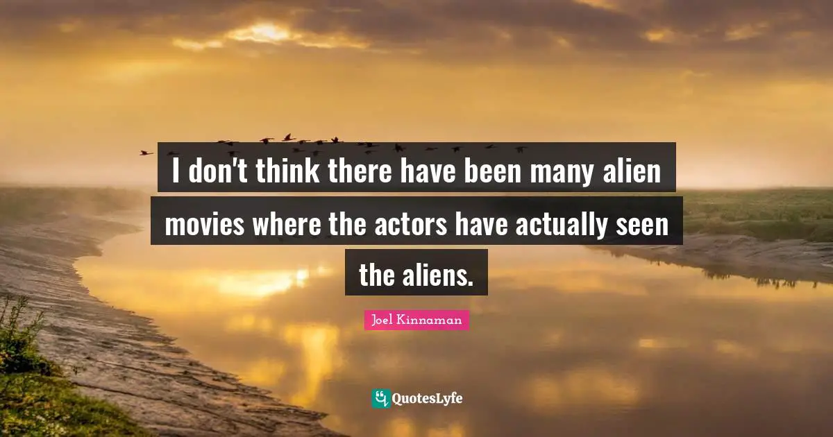 I don't think there have been many alien movies where the actors have actually seen the aliens.