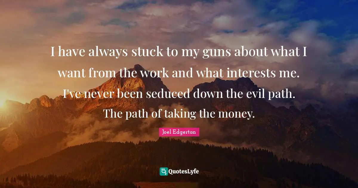 I have always stuck to my guns about what I want from the work and what interests me. I've never been seduced down the evil path. The path of taking the money.