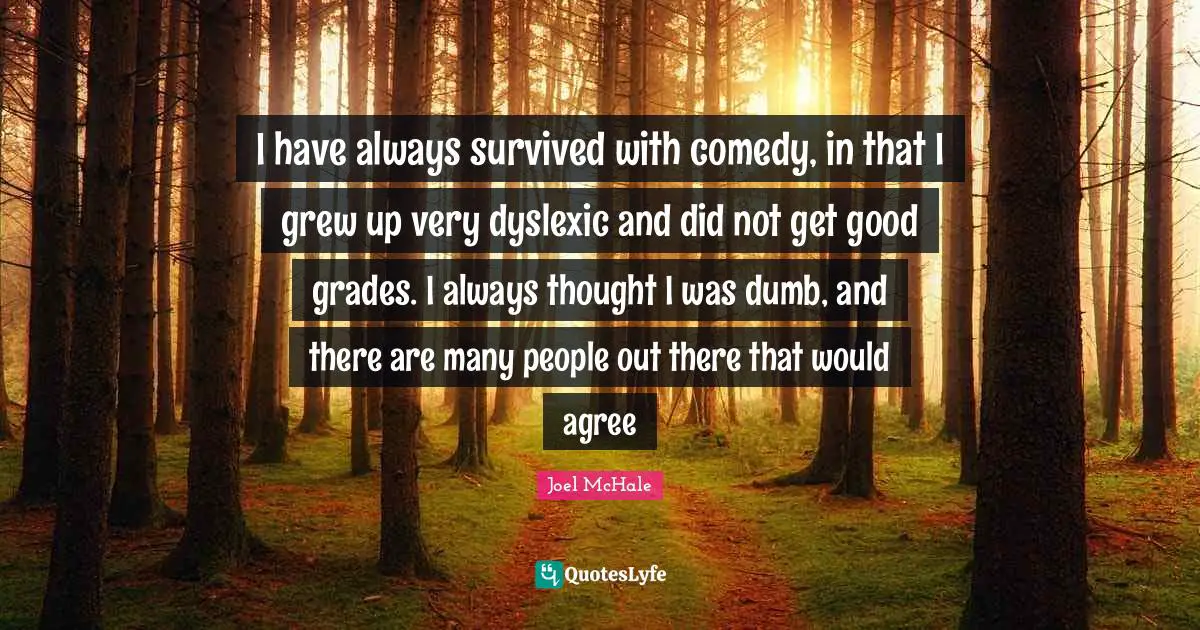 I have always survived with comedy, in that I grew up very dyslexic and did not get good grades. I always thought I was dumb, and there are many people out there that would agree