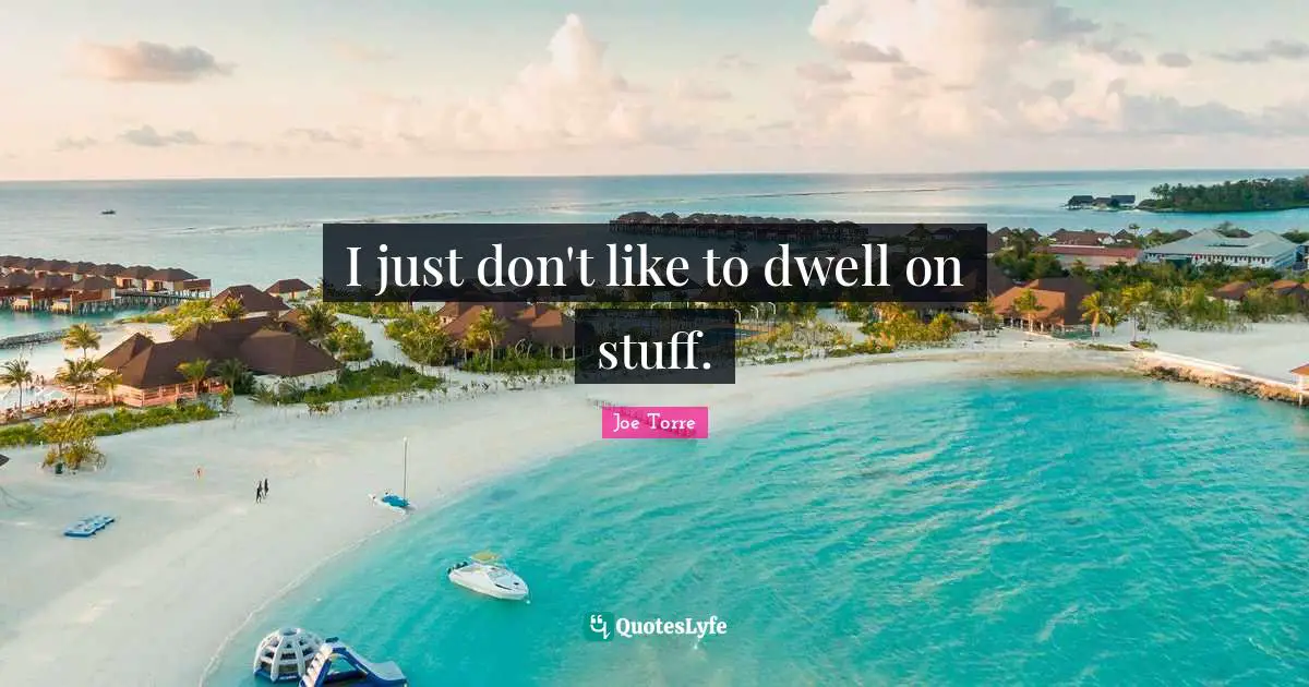 I just don't like to dwell on stuff.