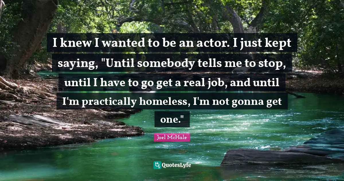 I knew I wanted to be an actor. I just kept saying, "Until somebody tells me to stop, until I have to go get a real job, and until I'm practically homeless, I'm not gonna get one."