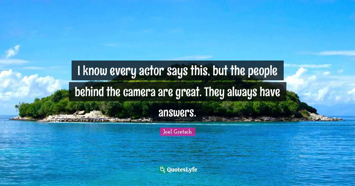 I know every actor says this, but the people behind the camera are great. They always have answers.