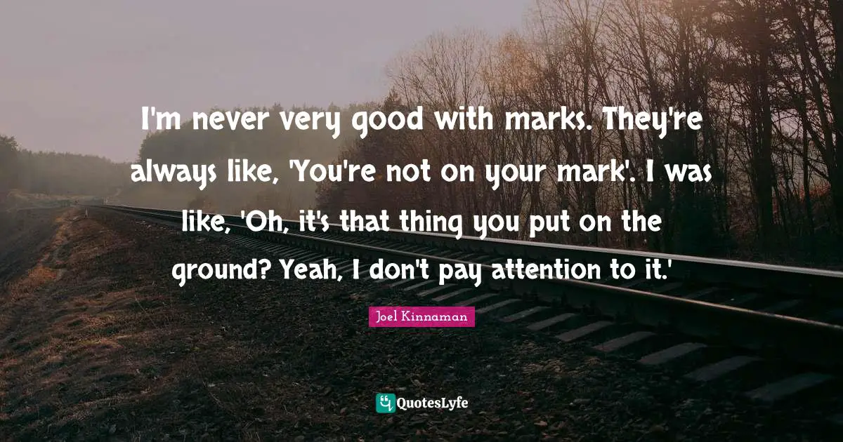 I'm never very good with marks. They're always like, 'You're not on your mark'. I was like, 'Oh, it's that thing you put on the ground? Yeah, I don't pay attention to it.'