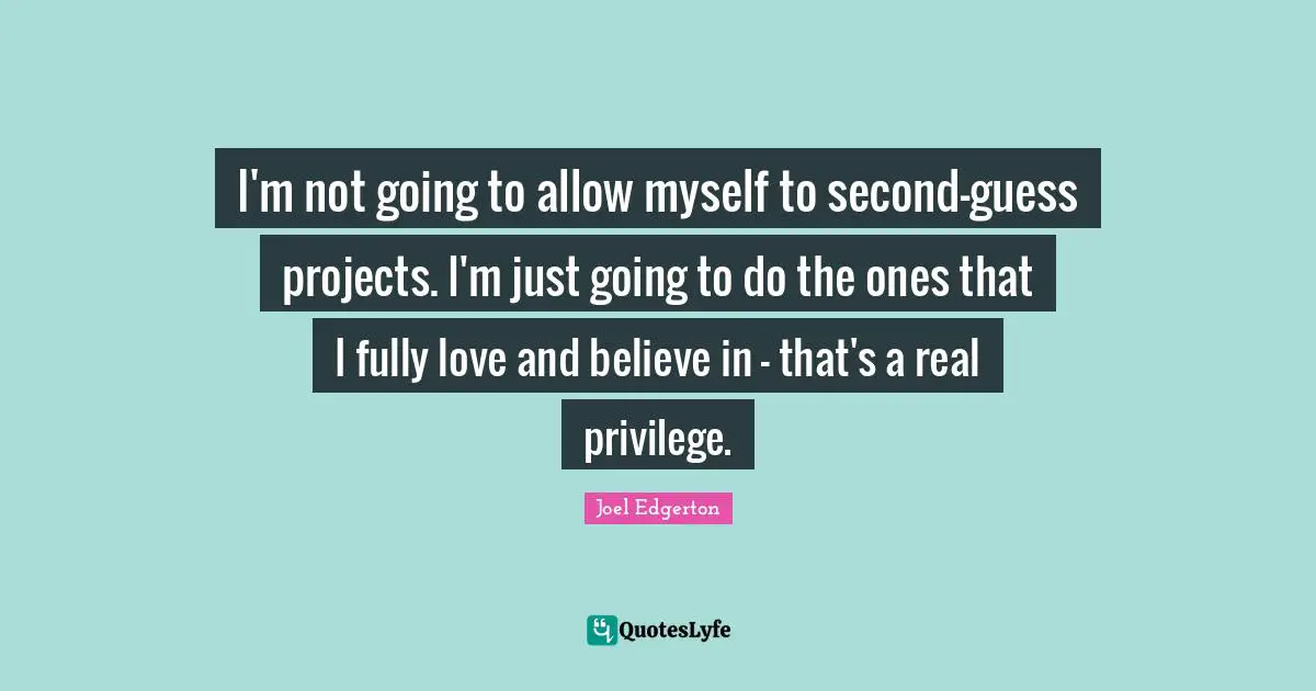 I'm not going to allow myself to second-guess projects. I'm just going to do the ones that I fully love and believe in - that's a real privilege.