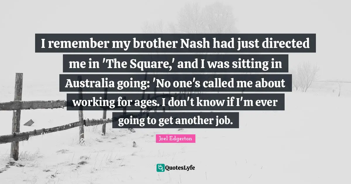 I remember my brother Nash had just directed me in 'The Square,' and I was sitting in Australia going: 'No one's called me about working for ages. I don't know if I'm ever going to get another job.