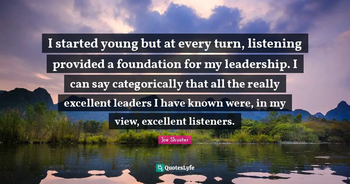 I started young but at every turn, listening provided a foundation for my leadership. I can say categorically that all the really excellent leaders I have known were, in my view, excellent listeners.