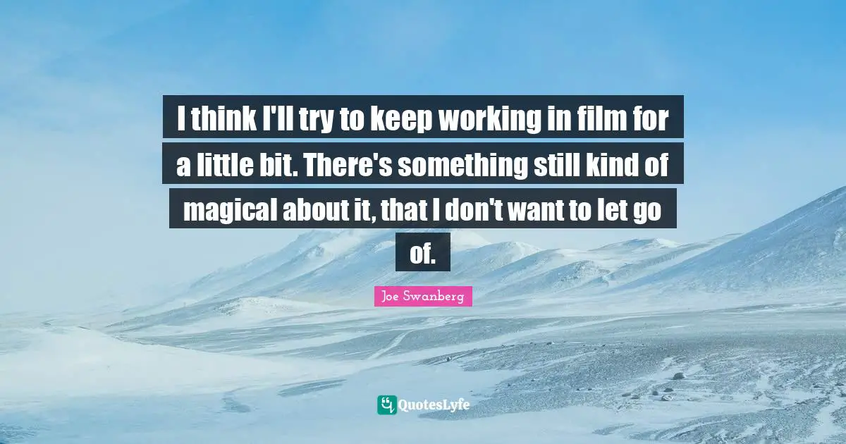 I think I'll try to keep working in film for a little bit. There's something still kind of magical about it, that I don't want to let go of.