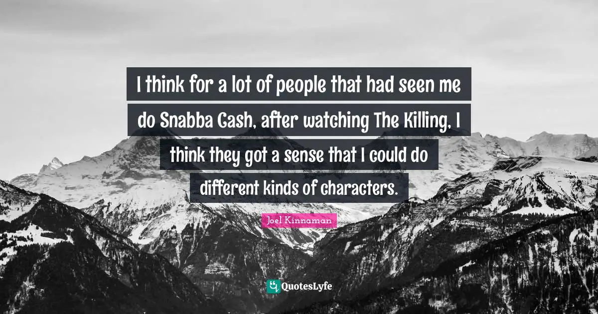 I think for a lot of people that had seen me do Snabba Cash, after watching The Killing, I think they got a sense that I could do different kinds of characters.