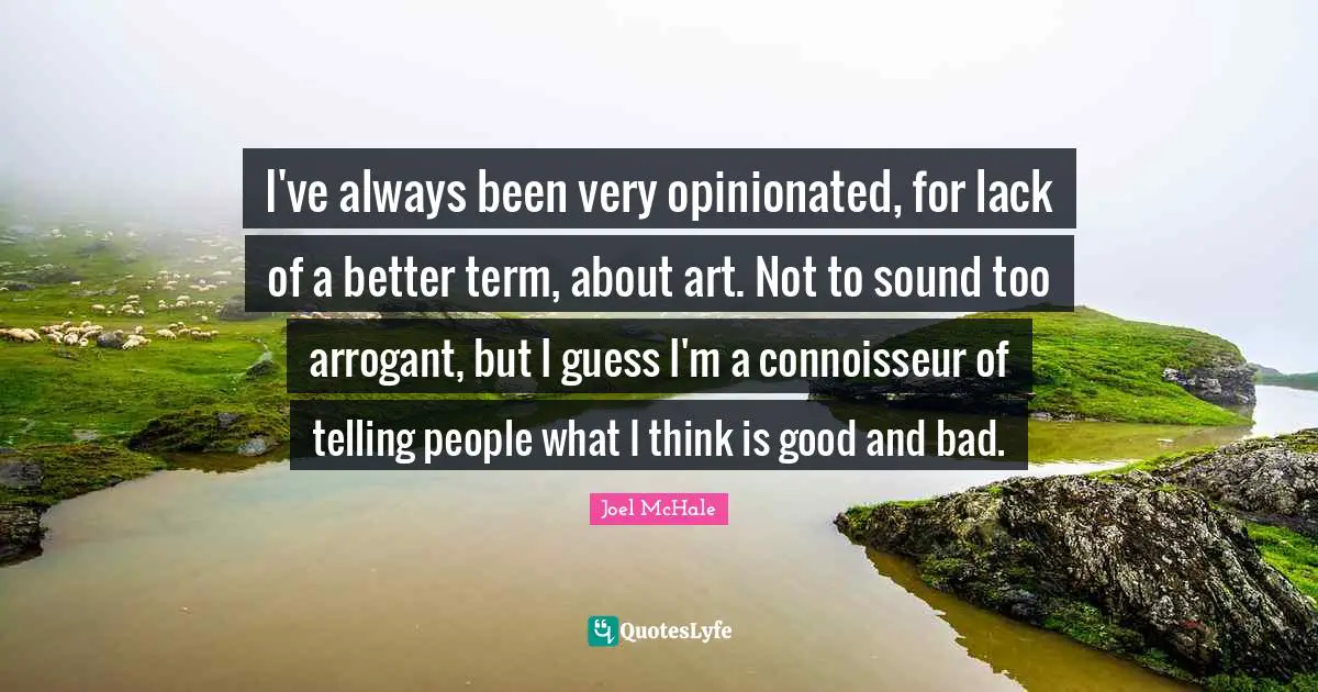 I've always been very opinionated, for lack of a better term, about art. Not to sound too arrogant, but I guess I'm a connoisseur of telling people what I think is good and bad.