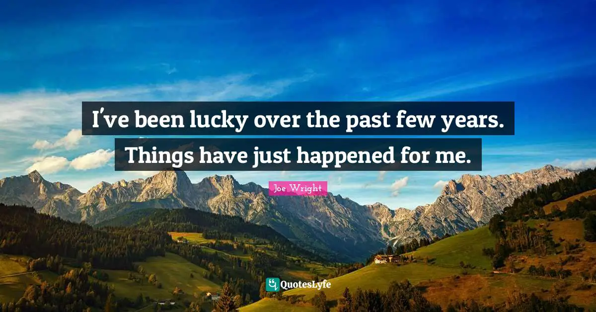 I've been lucky over the past few years. Things have just happened for me.