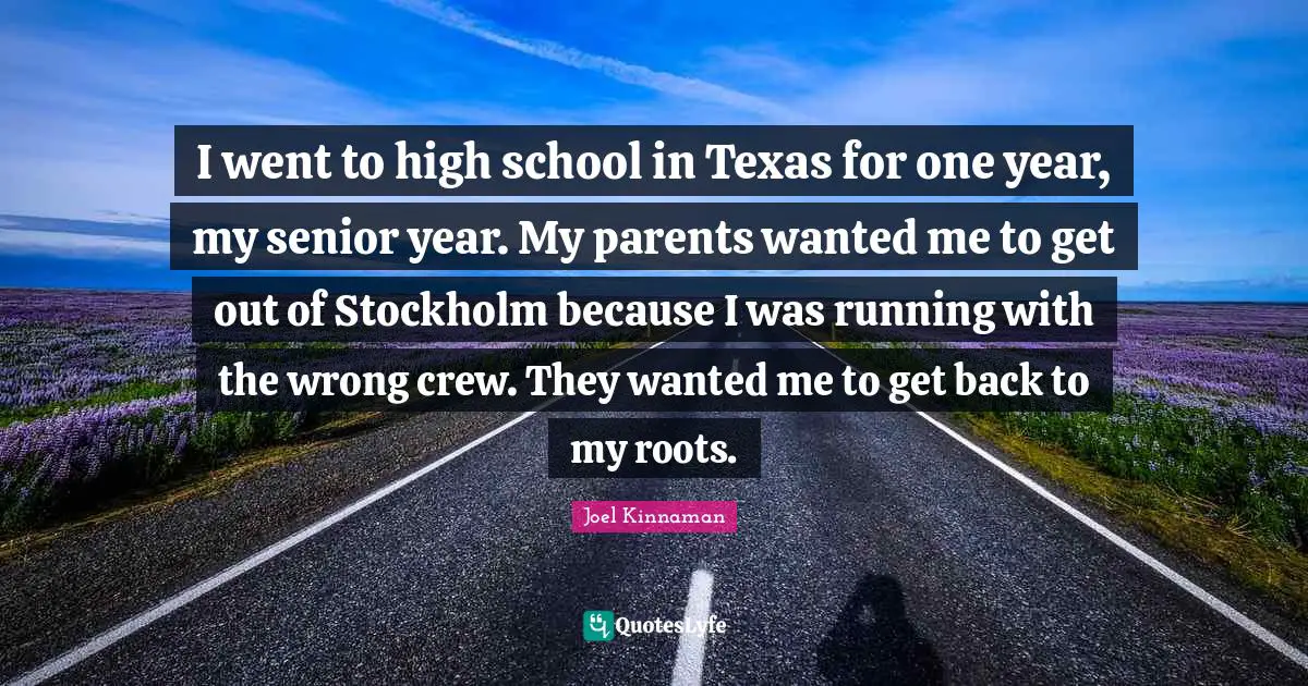 High School Quotes: "I went to high school in Texas for one year, my senior year. My parents wanted me to get out of Stockholm because I was running with the wrong crew. They wanted me to get back to my roots."