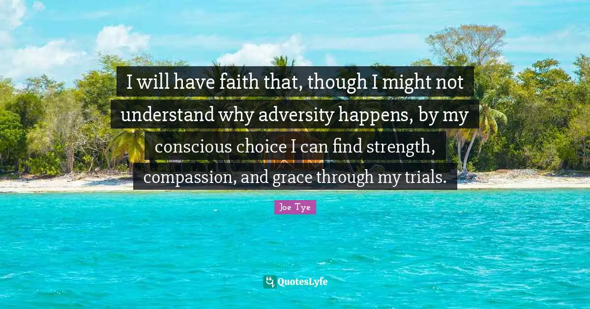 I will have faith that, though I might not understand why adversity happens, by my conscious choice I can find strength, compassion, and grace through my trials.