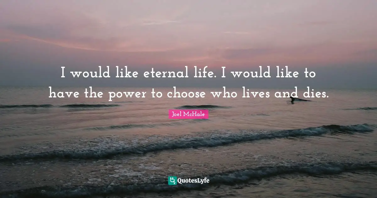 I would like eternal life. I would like to have the power to choose who lives and dies.