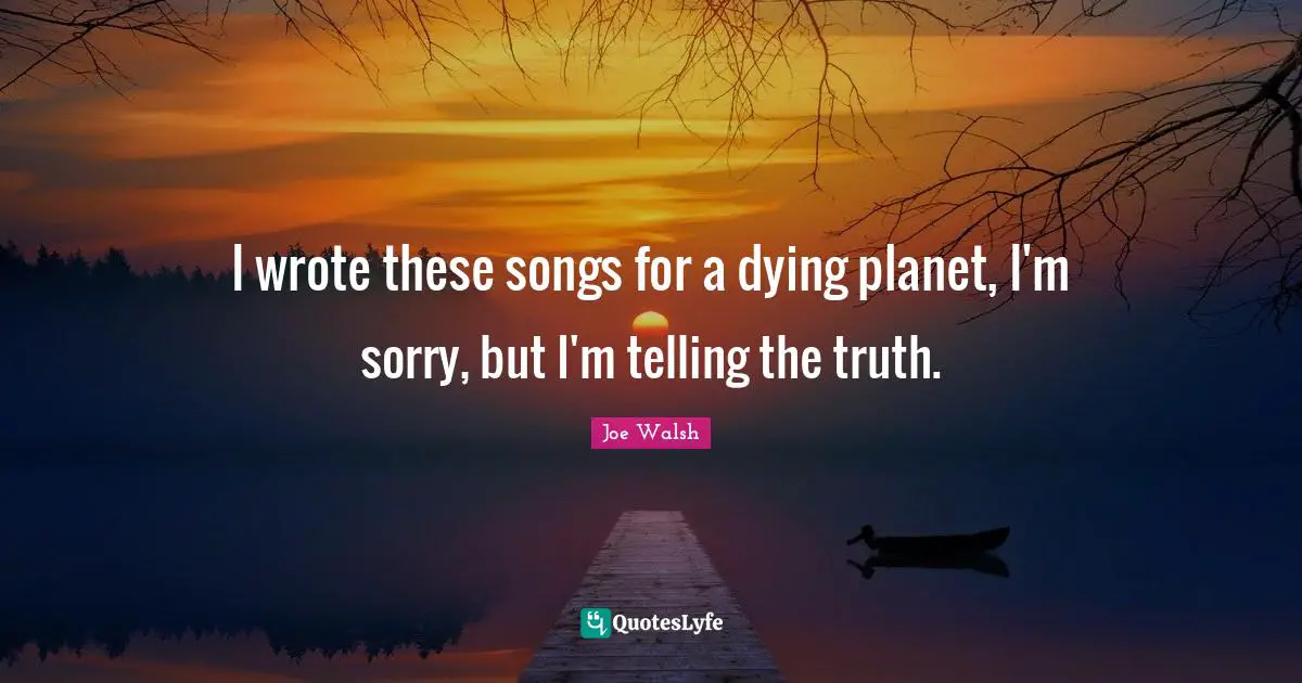 I wrote these songs for a dying planet, I'm sorry, but I'm telling the truth.