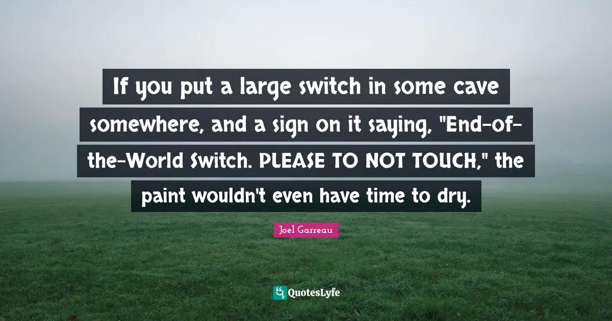 If you put a large switch in some cave somewhere, and a sign on it saying, "End-of-the-World Switch. PLEASE TO NOT TOUCH," the paint wouldn't even have time to dry.