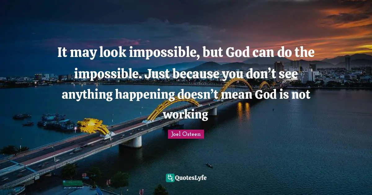 Joel Osteen Quotes: "It may look impossible, but God can do the impossible. Just because you don’t see anything happening doesn’t mean God is not working"