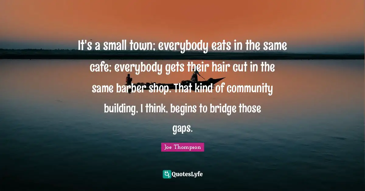 It's a small town; everybody eats in the same cafe; everybody gets their hair cut in the same barber shop. That kind of community building, I think, begins to bridge those gaps.
