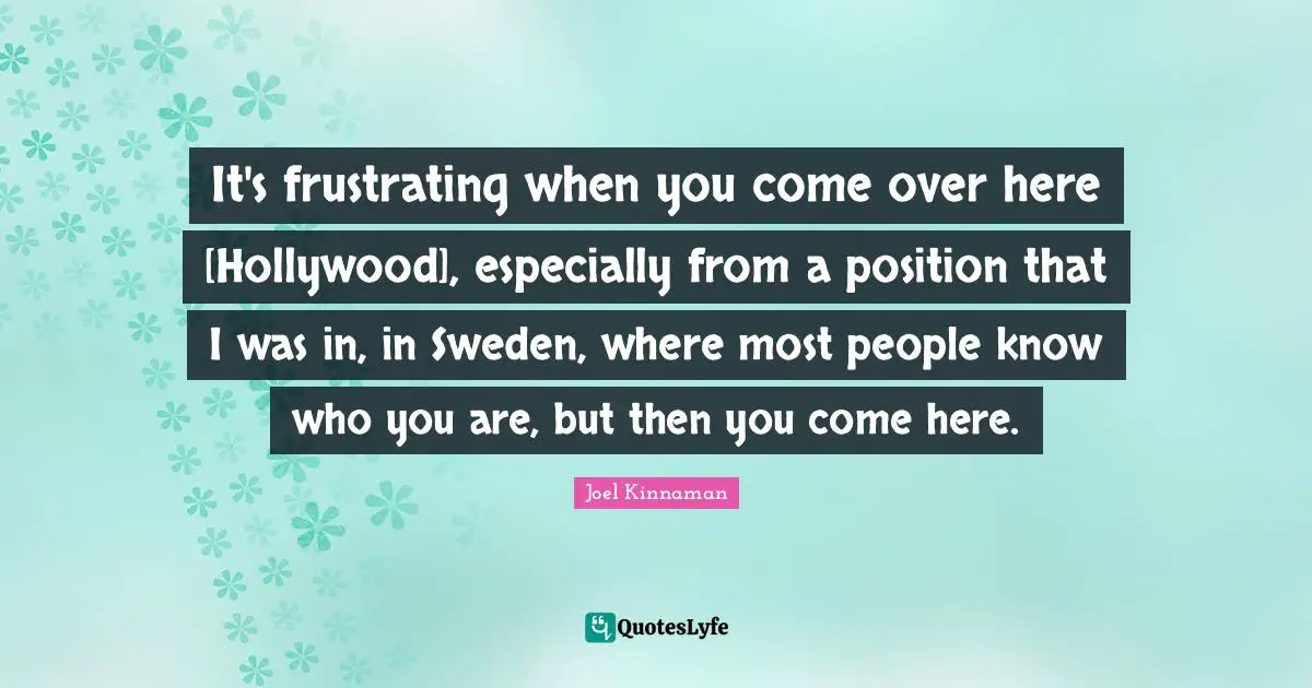 It's frustrating when you come over here [Hollywood], especially from a position that I was in, in Sweden, where most people know who you are, but then you come here.