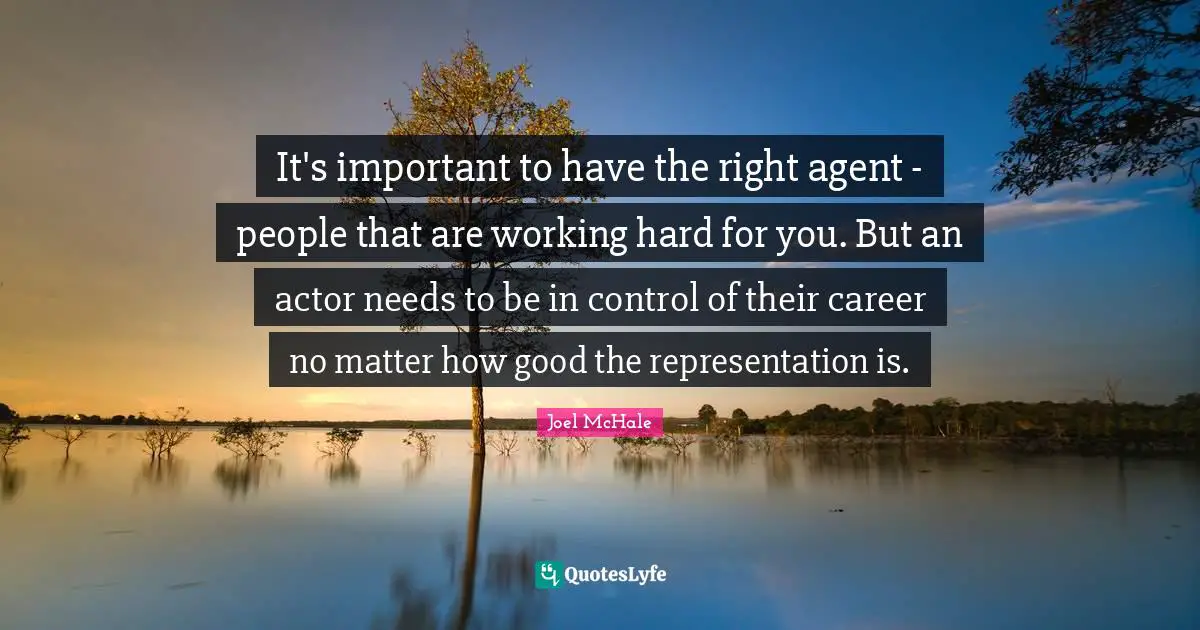 It's important to have the right agent - people that are working hard for you. But an actor needs to be in control of their career no matter how good the representation is.