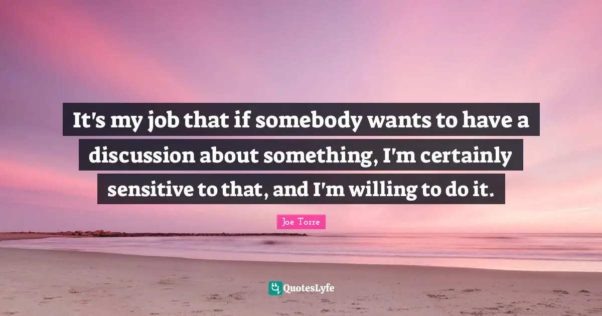 It's my job that if somebody wants to have a discussion about something, I'm certainly sensitive to that, and I'm willing to do it.