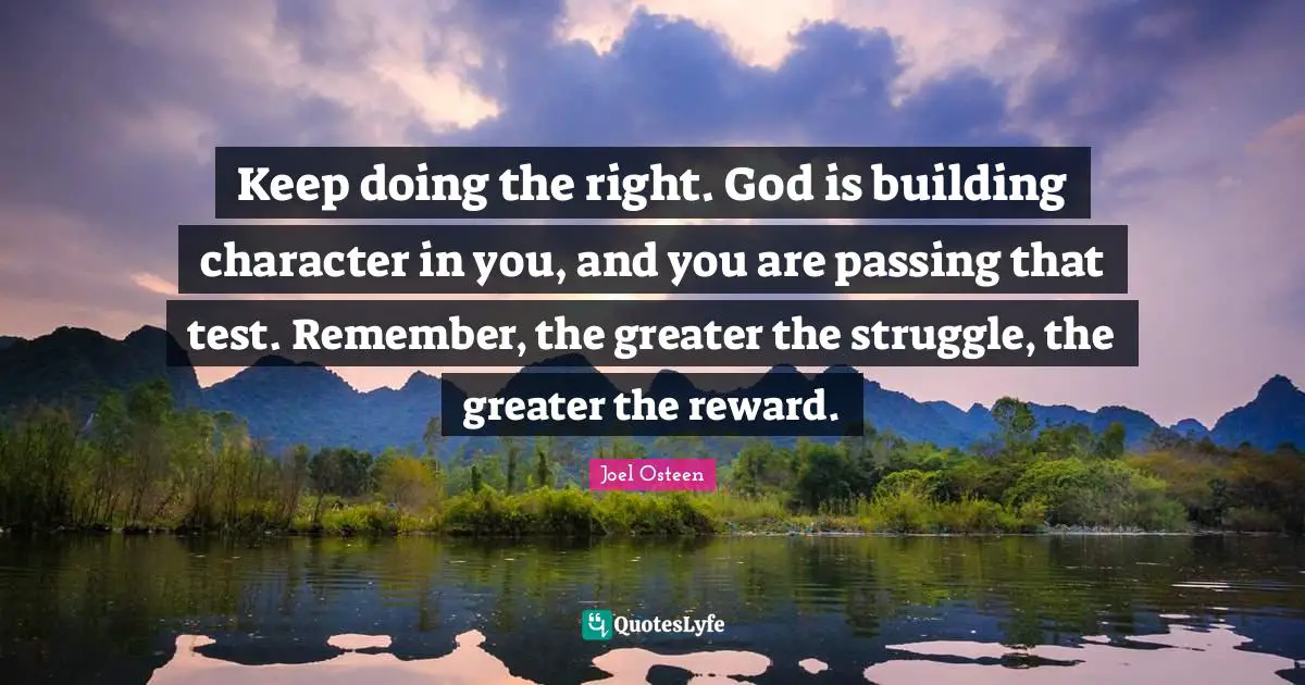 Passing Quotes: "Keep doing the right. God is building character in you, and you are passing that test. Remember, the greater the struggle, the greater the reward."