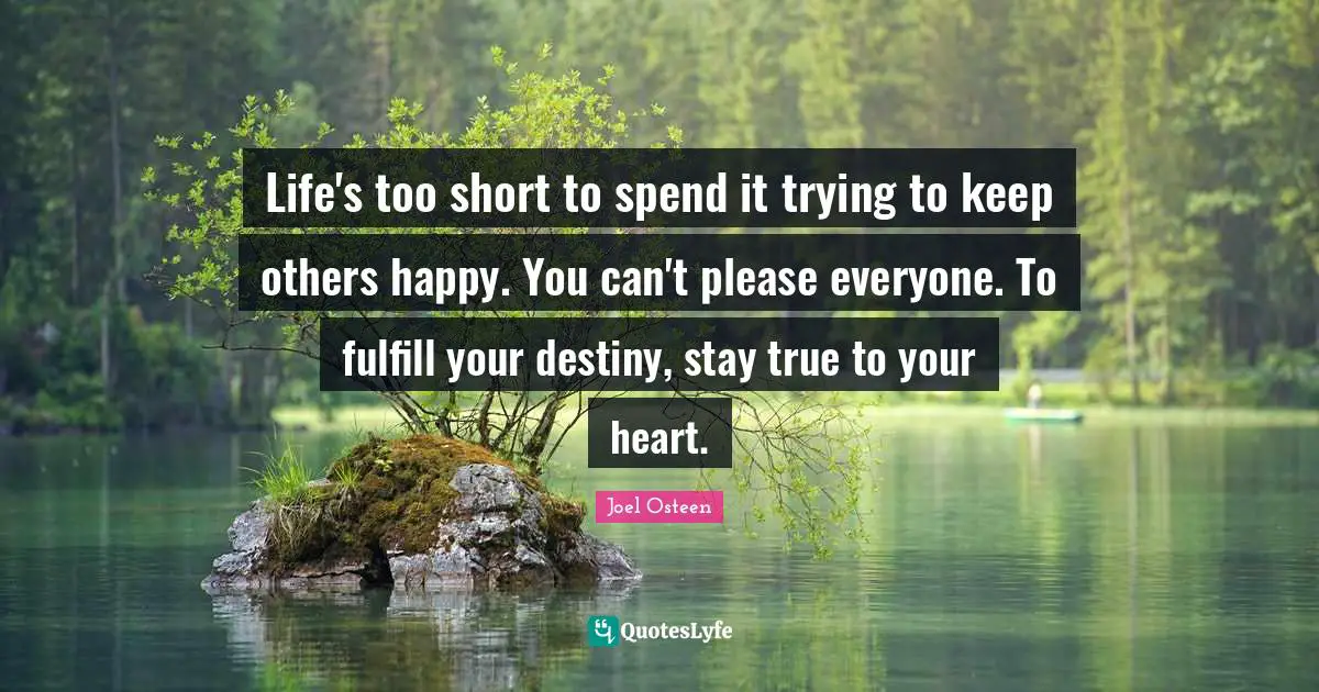 Life's too short to spend it trying to keep others happy. You can't please everyone. To fulfill your destiny, stay true to your heart.