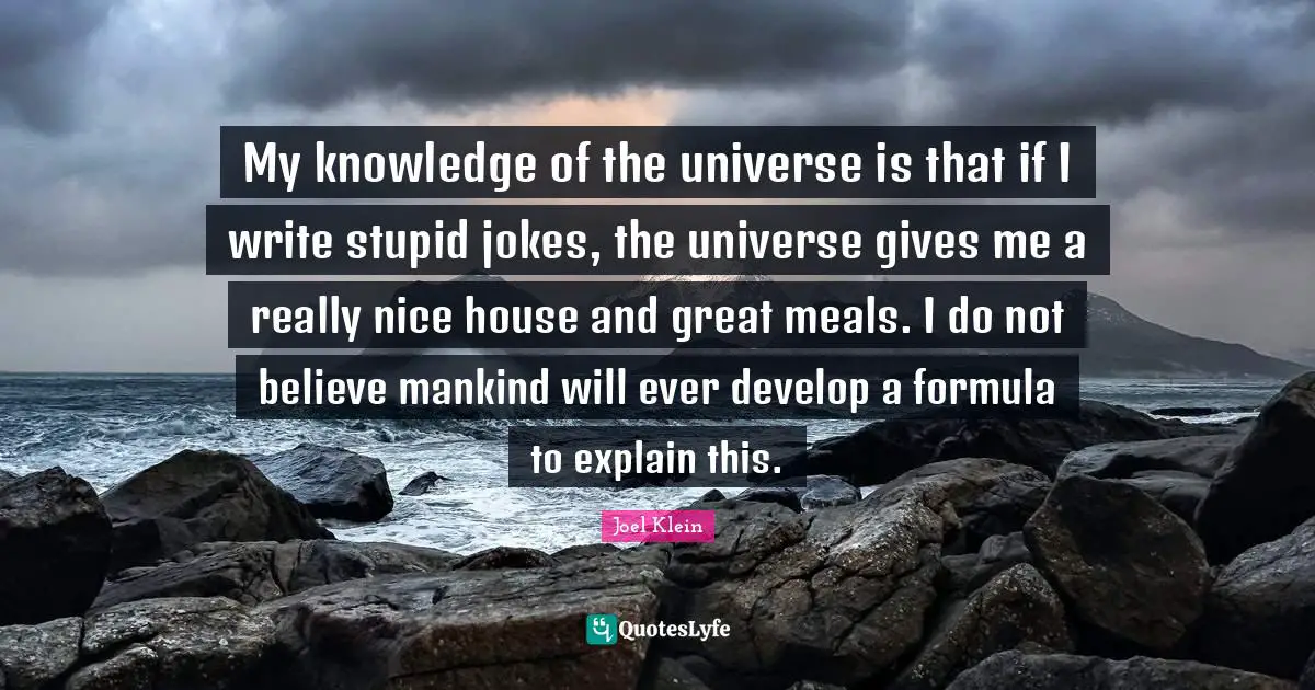 My knowledge of the universe is that if I write stupid jokes, the universe gives me a really nice house and great meals. I do not believe mankind will ever develop a formula to explain this.