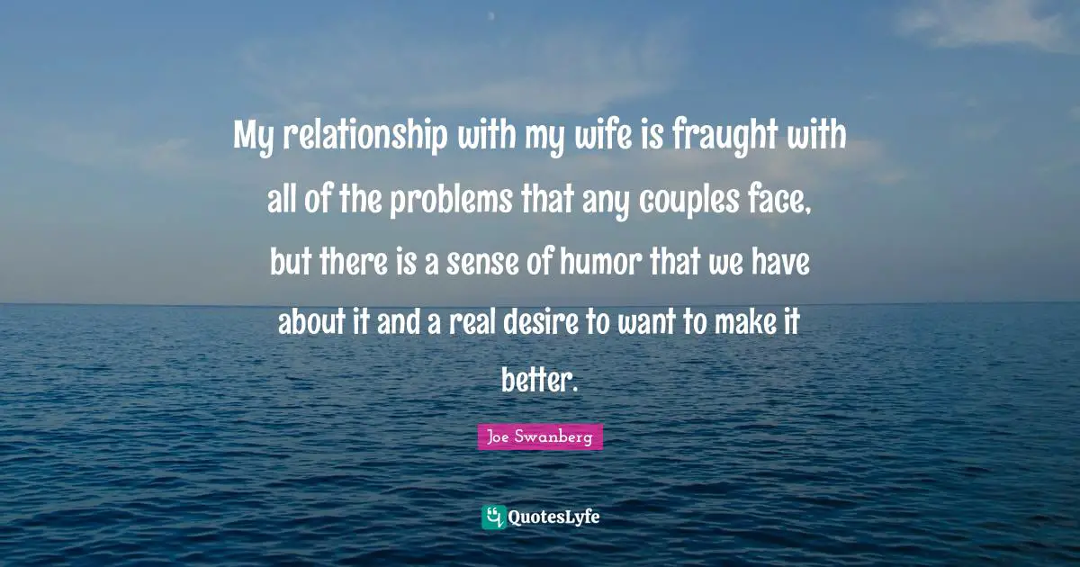 My relationship with my wife is fraught with all of the problems that any couples face, but there is a sense of humor that we have about it and a real desire to want to make it better.