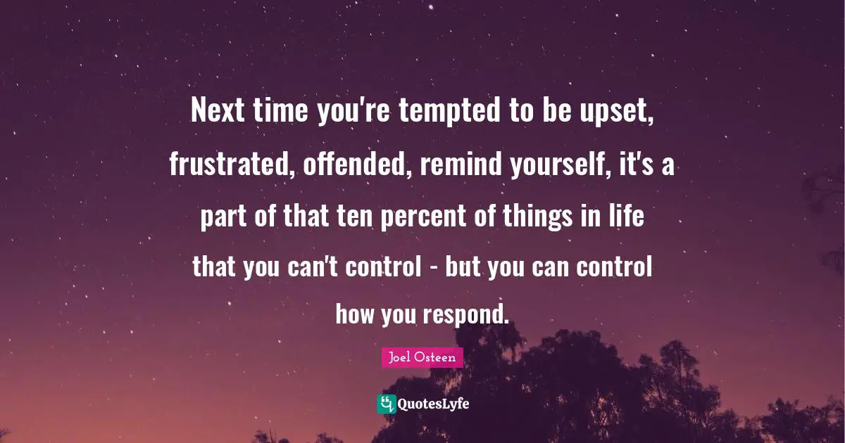Ten Quotes: "Next time you're tempted to be upset, frustrated, offended, remind yourself, it's a part of that ten percent of things in life that you can't control - but you can control how you respond."