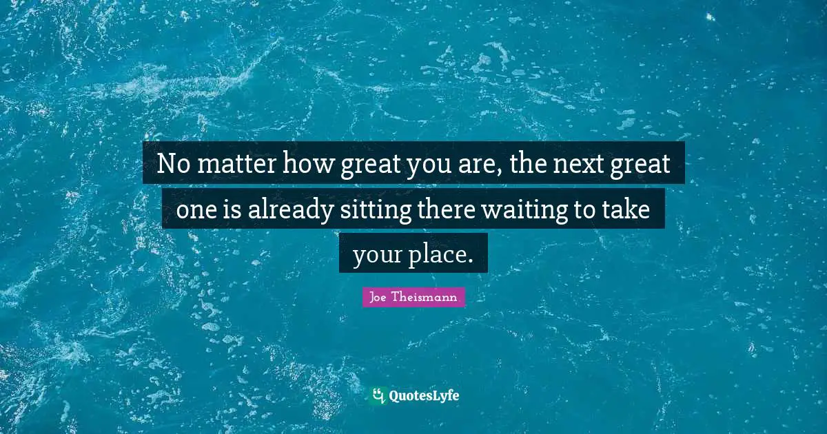 No matter how great you are, the next great one is already sitting there waiting to take your place.