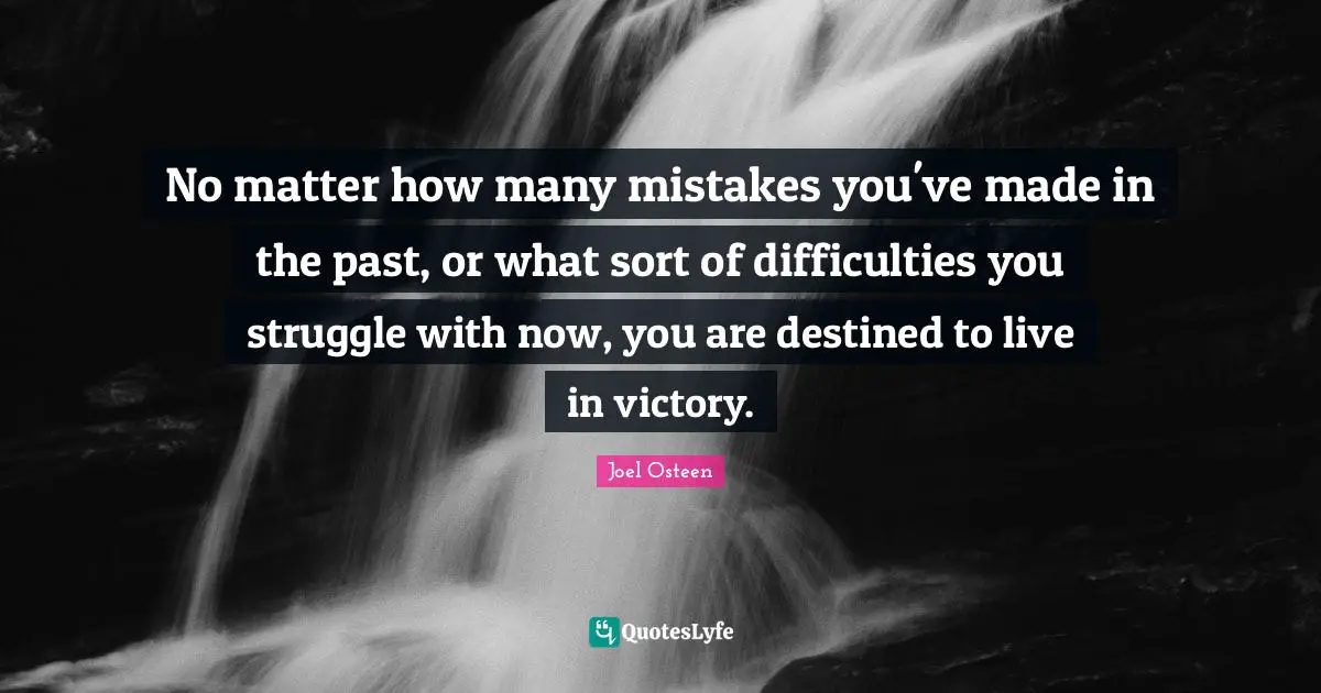 Joel Osteen Quotes: "No matter how many mistakes you've made in the past, or what sort of difficulties you struggle with now, you are destined to live in victory."