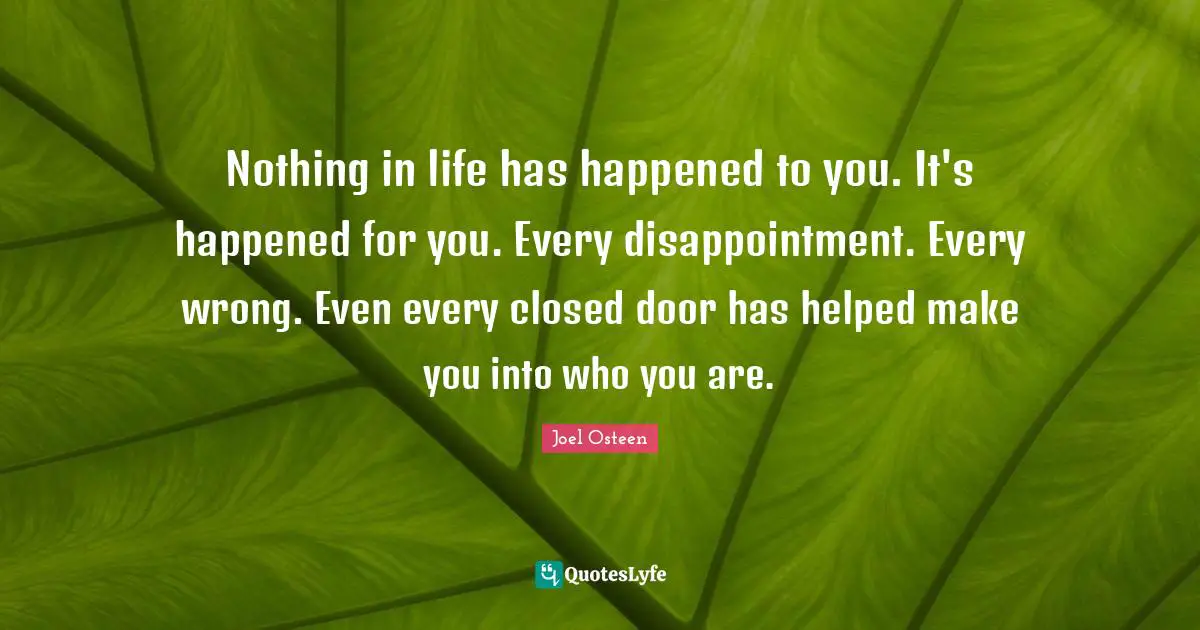 Joel Osteen Quotes: "Nothing in life has happened to you. It's happened for you. Every disappointment. Every wrong. Even every closed door has helped make you into who you are."
