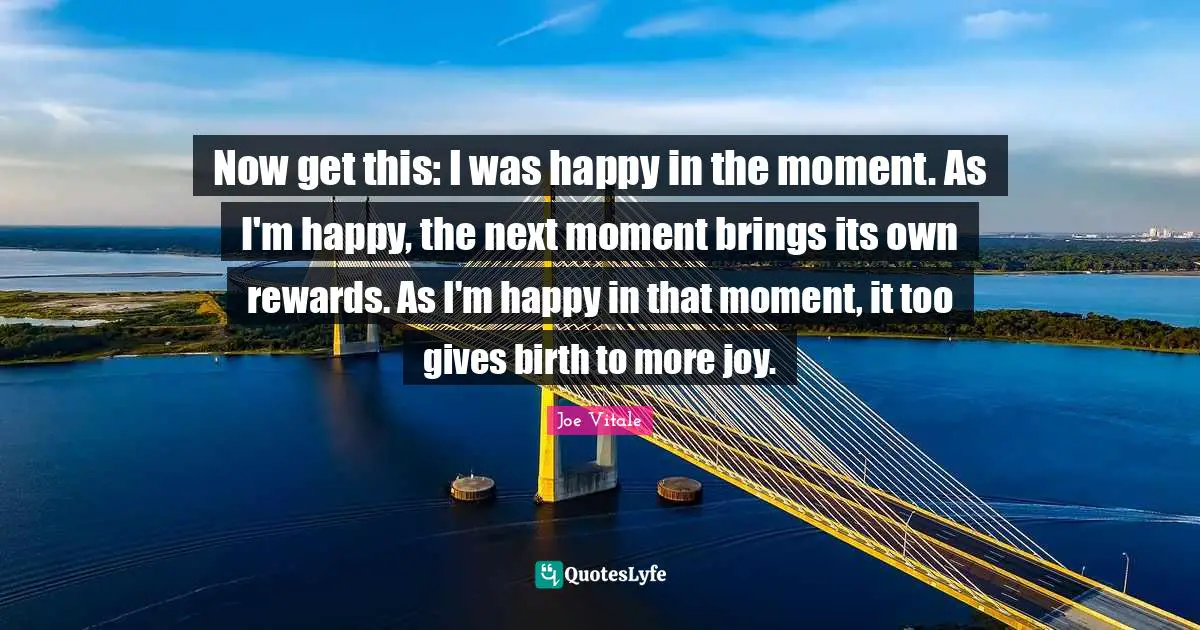 Now get this: I was happy in the moment. As I'm happy, the next moment brings its own rewards. As I'm happy in that moment, it too gives birth to more joy.