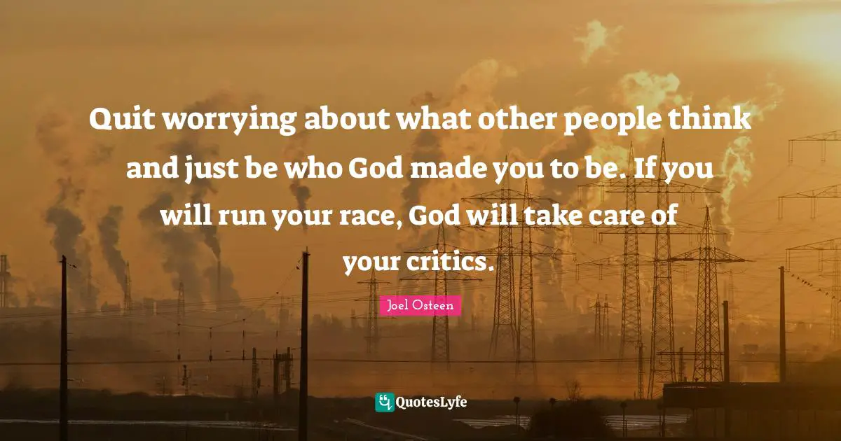 Quit worrying about what other people think and just be who God made you to be. If you will run your race, God will take care of your critics.