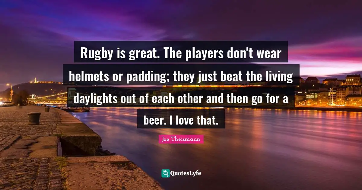 Rugby is great. The players don't wear helmets or padding; they just beat the living daylights out of each other and then go for a beer. I love that.