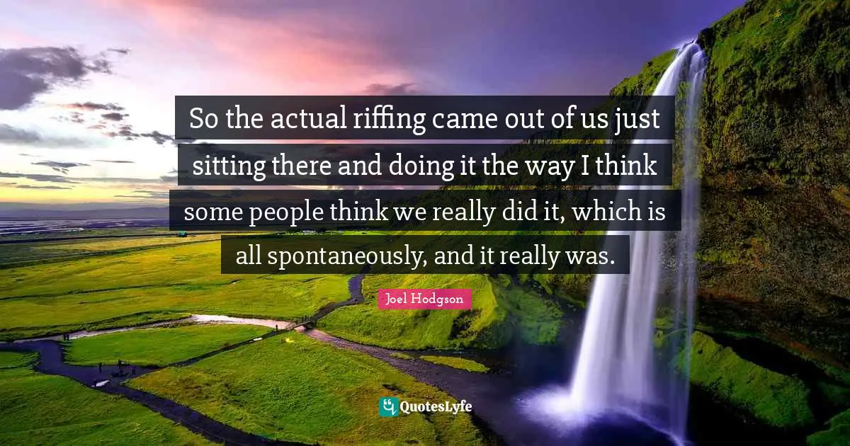 So the actual riffing came out of us just sitting there and doing it the way I think some people think we really did it, which is all spontaneously, and it really was.