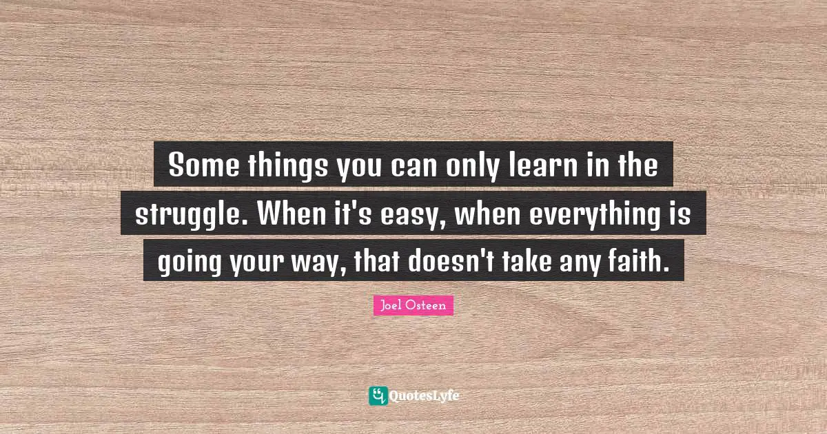 Some things you can only learn in the struggle. When it's easy, when everything is going your way, that doesn't take any faith.