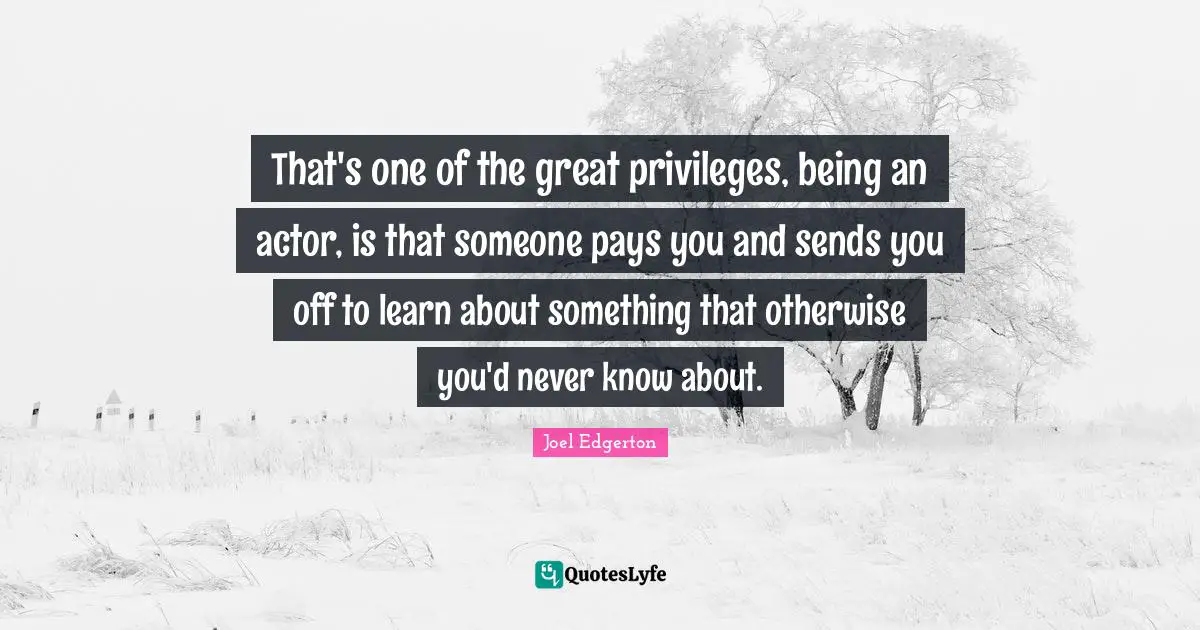 That's one of the great privileges, being an actor, is that someone pays you and sends you off to learn about something that otherwise you'd never know about.