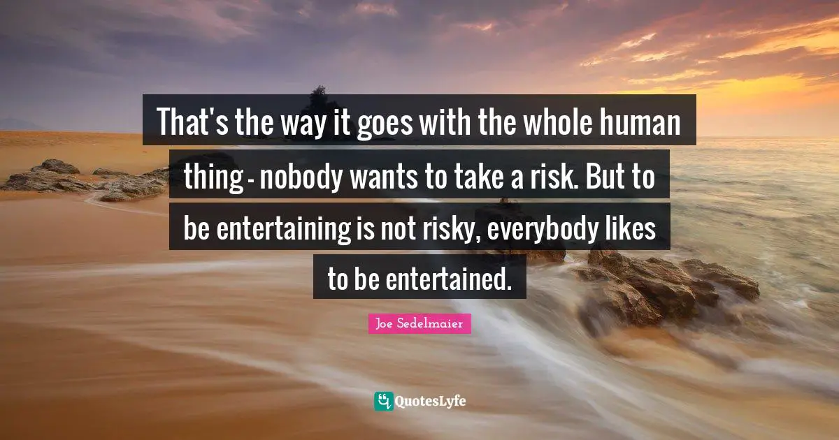 That's the way it goes with the whole human thing - nobody wants to take a risk. But to be entertaining is not risky, everybody likes to be entertained.