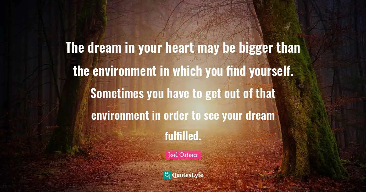 Joel Osteen Quotes: "The dream in your heart may be bigger than the environment in which you find yourself. Sometimes you have to get out of that environment in order to see your dream fulfilled."