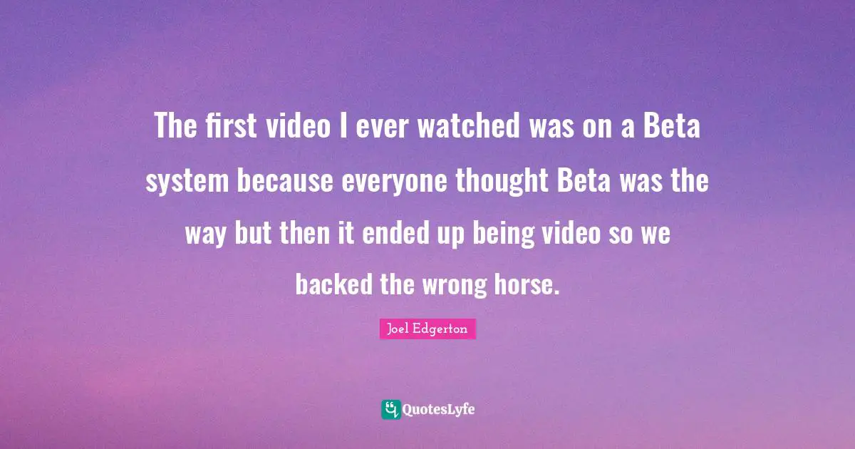 The first video I ever watched was on a Beta system because everyone thought Beta was the way but then it ended up being video so we backed the wrong horse.
