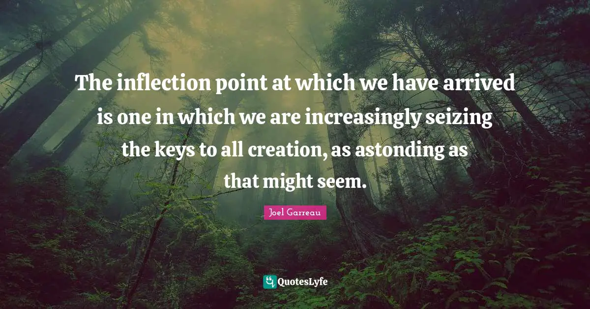 The inflection point at which we have arrived is one in which we are increasingly seizing the keys to all creation, as astonding as that might seem.